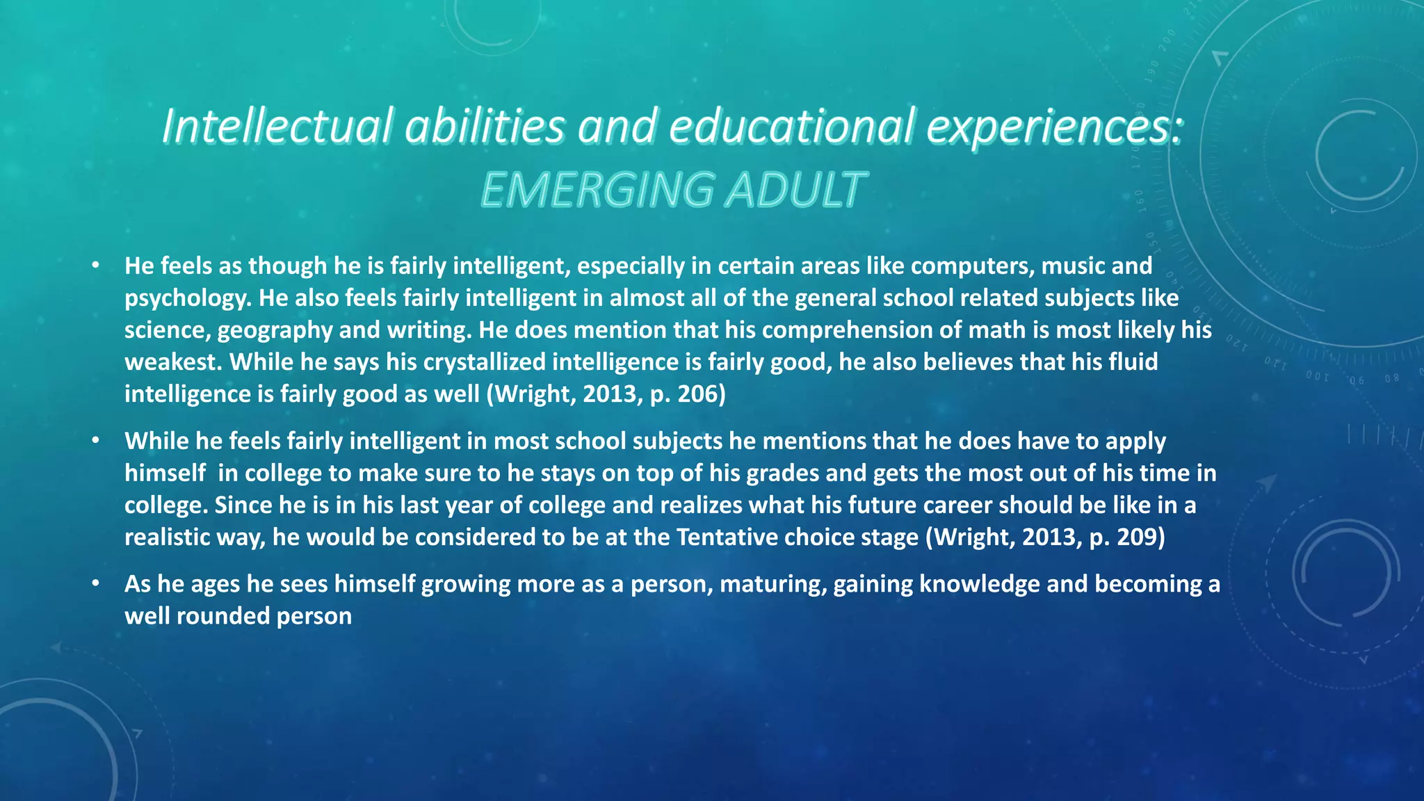 • He feels as though he is fairly intelligent, especially in certain areas like computers, music and
psychology. He also feels fairly intelligent in almost all of the general school related subjects like
science, geography and writing. He does mention that his comprehension of math is most likely his
weakest. While he says his crystallized intelligence is fairly good, he also believes that his fluid
intelligence is fairly good as well (Wright, 2013, p. 206)
• While he feels fairly intelligent in most school subjects he mentions that he does have to apply
himself in college to make sure to he stays on top of his grades and gets the most out of his time in
college. Since he is in his last year of college and realizes what his future career should be like in a
realistic way, he would be considered to be at the Tentative choice stage (Wright, 2013, p. 209)
• As he ages he sees himself growing more as a person, maturing, gaining knowledge and becoming a
well rounded person
 