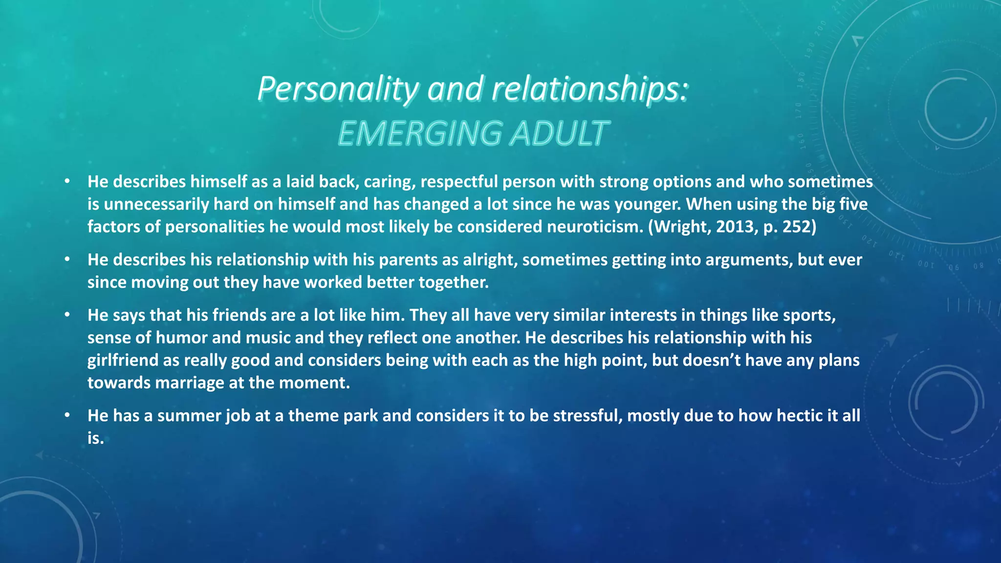 • He describes himself as a laid back, caring, respectful person with strong options and who sometimes
is unnecessarily hard on himself and has changed a lot since he was younger. When using the big five
factors of personalities he would most likely be considered neuroticism. (Wright, 2013, p. 252)
• He describes his relationship with his parents as alright, sometimes getting into arguments, but ever
since moving out they have worked better together.
• He says that his friends are a lot like him. They all have very similar interests in things like sports,
sense of humor and music and they reflect one another. He describes his relationship with his
girlfriend as really good and considers being with each as the high point, but doesn’t have any plans
towards marriage at the moment.
• He has a summer job at a theme park and considers it to be stressful, mostly due to how hectic it all
is.
 