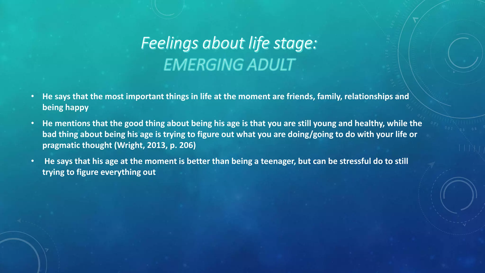 • He says that the most important things in life at the moment are friends, family, relationships and
being happy
• He mentions that the good thing about being his age is that you are still young and healthy, while the
bad thing about being his age is trying to figure out what you are doing/going to do with your life or
pragmatic thought (Wright, 2013, p. 206)
• He says that his age at the moment is better than being a teenager, but can be stressful do to still
trying to figure everything out
 