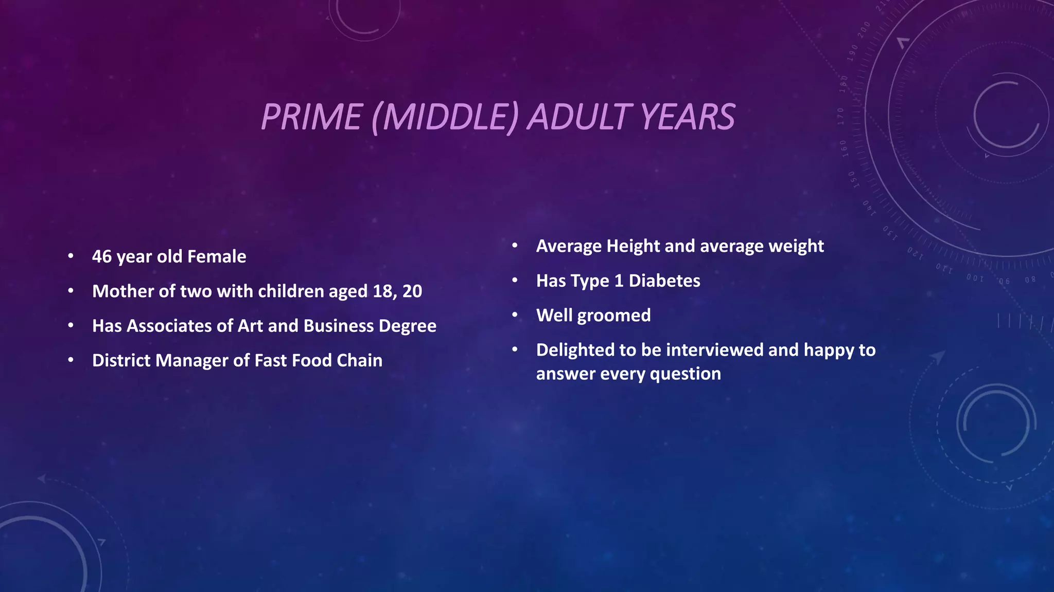 PRIME (MIDDLE) ADULT YEARS
• 46 year old Female
• Mother of two with children aged 18, 20
• Has Associates of Art and Business Degree
• District Manager of Fast Food Chain
• Average Height and average weight
• Has Type 1 Diabetes
• Well groomed
• Delighted to be interviewed and happy to
answer every question
 