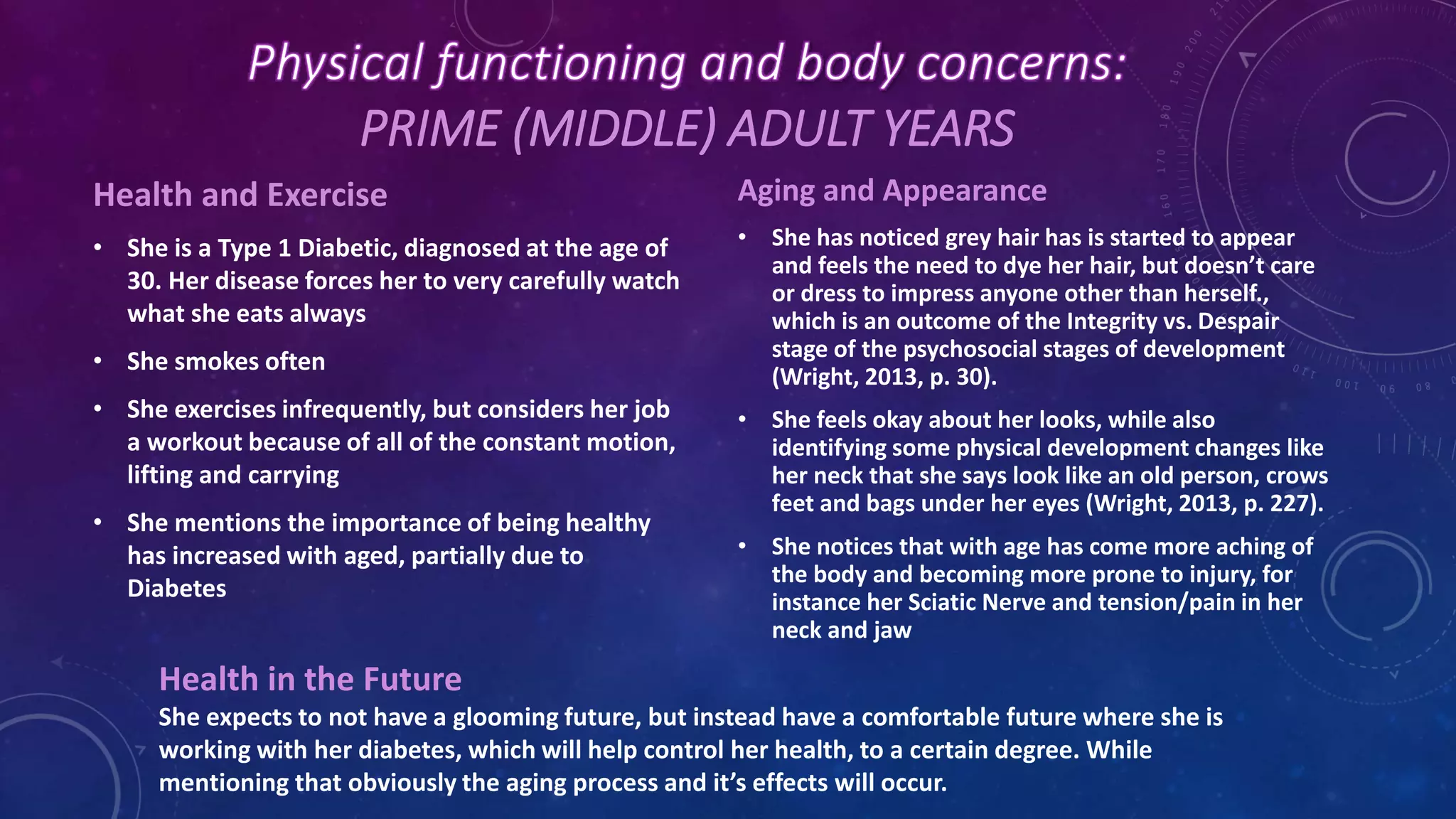 PRIME (MIDDLE) ADULT YEARS
Health and Exercise
• She is a Type 1 Diabetic, diagnosed at the age of
30. Her disease forces her to very carefully watch
what she eats always
• She smokes often
• She exercises infrequently, but considers her job
a workout because of all of the constant motion,
lifting and carrying
• She mentions the importance of being healthy
has increased with aged, partially due to
Diabetes
Aging and Appearance
• She has noticed grey hair has is started to appear
and feels the need to dye her hair, but doesn’t care
or dress to impress anyone other than herself.,
which is an outcome of the Integrity vs. Despair
stage of the psychosocial stages of development
(Wright, 2013, p. 30).
• She feels okay about her looks, while also
identifying some physical development changes like
her neck that she says look like an old person, crows
feet and bags under her eyes (Wright, 2013, p. 227).
• She notices that with age has come more aching of
the body and becoming more prone to injury, for
instance her Sciatic Nerve and tension/pain in her
neck and jaw
Health in the Future
She expects to not have a glooming future, but instead have a comfortable future where she is
working with her diabetes, which will help control her health, to a certain degree. While
mentioning that obviously the aging process and it’s effects will occur.
 