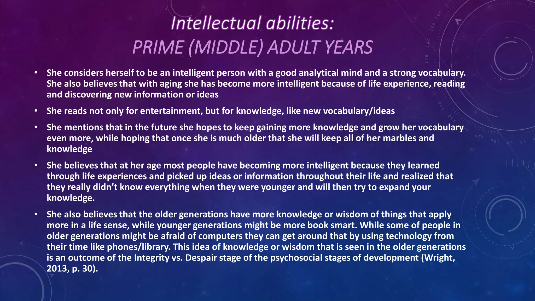 PRIME (MIDDLE) ADULT YEARS
• She considers herself to be an intelligent person with a good analytical mind and a strong vocabulary.
She also believes that with aging she has become more intelligent because of life experience, reading
and discovering new information or ideas
• She reads not only for entertainment, but for knowledge, like new vocabulary/ideas
• She mentions that in the future she hopes to keep gaining more knowledge and grow her vocabulary
even more, while hoping that once she is much older that she will keep all of her marbles and
knowledge
• She believes that at her age most people have becoming more intelligent because they learned
through life experiences and picked up ideas or information throughout their life and realized that
they really didn’t know everything when they were younger and will then try to expand your
knowledge.
• She also believes that the older generations have more knowledge or wisdom of things that apply
more in a life sense, while younger generations might be more book smart. While some of people in
older generations might be afraid of computers they can get around that by using technology from
their time like phones/library. This idea of knowledge or wisdom that is seen in the older generations
is an outcome of the Integrity vs. Despair stage of the psychosocial stages of development (Wright,
2013, p. 30).
 