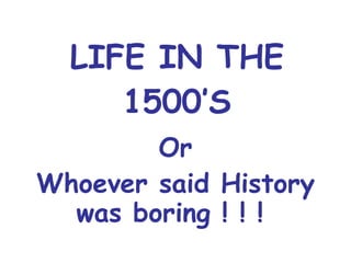 LIFE IN THE 1500’S Or Whoever said History was boring ! ! !  