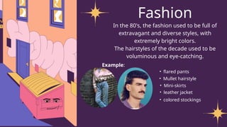Fashion
In the 80's, the fashion used to be full of
extravagant and diverse styles, with
extremely bright colors.
The hairstyles of the decade used to be
voluminous and eye-catching.
Example:
• flared pants
• Mullet hairstyle
• Mini-skirts
• leather jacket
• colored stockings
 