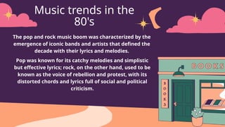 Music trends in the
80's
The pop and rock music boom was characterized by the
emergence of iconic bands and artists that defined the
decade with their lyrics and melodies.
Pop was known for its catchy melodies and simplistic
but effective lyrics; rock, on the other hand, used to be
known as the voice of rebellion and protest, with its
distorted chords and lyrics full of social and political
criticism.
 