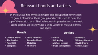 Relevant bands and artists
Bands
• Guns N’ Roses
• The Go-Go’s
• Run-DMC
• Scorpions
Artists
• Prince
• Rick Astley
• Michael Jackson
• Bruce Springsteen
• Tears for Fears
• Depeche Mode
• Metallica
• The Cure
• Madonaa
• Whitney Houston
• David Browie
• Cyndi Lauper
In the 80's we find mythical singers and groups that never seem
to go out of fashion, these groups and artists used to be at the
top of the music charts. Their talent was impressive and the music
scene opened up to showcase a wide variety of musical genres
and styles.
 