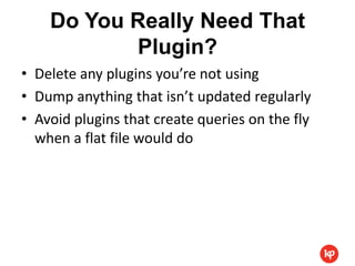 Do You Really Need That
           Plugin?
• Delete any plugins you’re not using
• Dump anything that isn’t updated regularly
• Avoid plugins that create queries on the fly
  when a flat file would do
 
