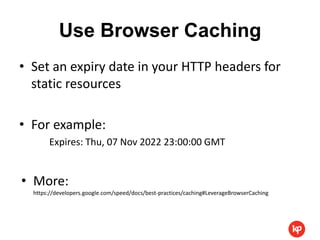Use Browser Caching
• Set an expiry date in your HTTP headers for
  static resources

• For example:
       Expires: Thu, 07 Nov 2022 23:00:00 GMT


• More:
  https://developers.google.com/speed/docs/best-practices/caching#LeverageBrowserCaching
 