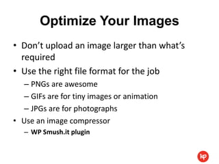 Optimize Your Images
• Don’t upload an image larger than what’s
  required
• Use the right file format for the job
   – PNGs are awesome
   – GIFs are for tiny images or animation
   – JPGs are for photographs
• Use an image compressor
   – WP Smush.it plugin
 