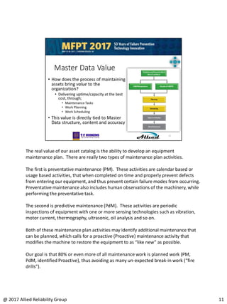 The real value of our asset catalog is the ability to develop an equipment
maintenance plan. There are really two types of maintenance plan activities.
The first is preventative maintenance (PM). These activities are calendar based or
usage based activities, that when completed on time and properly prevent defects
from entering our equipment, and thus prevent certain failure modes from occurring.
Preventative maintenance also includes human observations of the machinery, while
performing the preventative task.
The second is predictive maintenance (PdM). These activities are periodic
inspections of equipment with one or more sensing technologies such as vibration,
motor current, thermography, ultrasonic, oil analysis and so on.
Both of these maintenance plan activities may identify additional maintenance that
can be planned, which calls for a proactive (Proactive) maintenance activity that
modifies the machine to restore the equipment to as “like new” as possible.
Our goal is that 80% or even more of all maintenance work is planned work (PM,
PdM, identified Proactive), thus avoiding as many un-expected break-in work (“fire
drills”).
11@ 2017 Allied Reliability Group
 