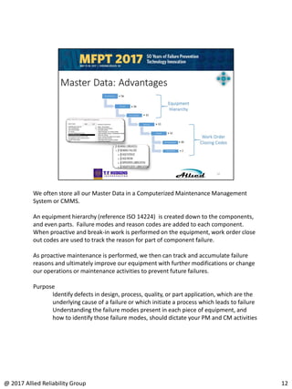 We often store all our Master Data in a Computerized Maintenance Management
System or CMMS.
An equipment hierarchy (reference ISO 14224) is created down to the components,
and even parts. Failure modes and reason codes are added to each component.
When proactive and break-in work is performed on the equipment, work order close
out codes are used to track the reason for part of component failure.
As proactive maintenance is performed, we then can track and accumulate failure
reasons and ultimately improve our equipment with further modifications or change
our operations or maintenance activities to prevent future failures.
Purpose
Identify defects in design, process, quality, or part application, which are the
underlying cause of a failure or which initiate a process which leads to failure
Understanding the failure modes present in each piece of equipment, and
how to identify those failure modes, should dictate your PM and CM activities
12@ 2017 Allied Reliability Group
 