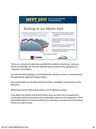 There are a variety of inspections available for condition monitoring. Using our
domain knowledge, we map the expected failure modes of the equipment to
inspection technologies.
For example bearing fatigue can be detected by vibration sensors, accompanied by
the appropriate signal processing analysis.
Oil contamination can be detected by oil analysis, looking for contaminants in the
lubricants.
Motor faults can be detected by motor current signature analysis.
If we detect the defects that lead to failure early, we have time to prepare for a
maintenance activity that will prevent catastrophic failure of the equipment. The P
(detectable defect) to F (functional failure) curve helps us to determine the amount
of time we have to react.
14@ 2017 Allied Reliability Group
 