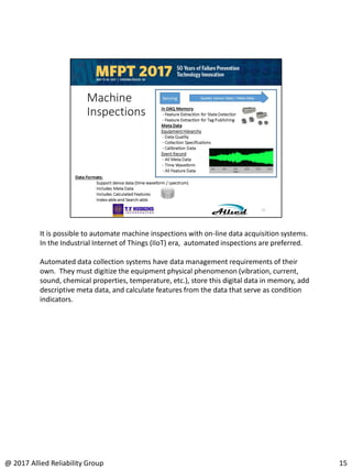It is possible to automate machine inspections with on-line data acquisition systems.
In the Industrial Internet of Things (IIoT) era, automated inspections are preferred.
Automated data collection systems have data management requirements of their
own. They must digitize the equipment physical phenomenon (vibration, current,
sound, chemical properties, temperature, etc.), store this digital data in memory, add
descriptive meta data, and calculate features from the data that serve as condition
indicators.
15@ 2017 Allied Reliability Group
 