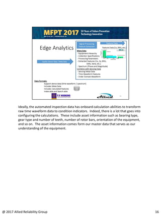 Ideally, the automated inspection data has onboard calculation abilities to transform
raw time waveform data to condition indicators. Indeed, there is a lot that goes into
configuring the calculations. These include asset information such as bearing type,
gear type and number of teeth, number of rotor bars, orientation of the equipment,
and so on. The asset information comes form our master data that serves as our
understanding of the equipment.
16@ 2017 Allied Reliability Group
 