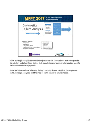 With our edge analytics calculations in place, we can then use our domain expertise
to set alert and alarm level limits. Each calculation and alarm level maps to a specific
failure mode of the equipment.
Now we know we have a bearing defect, or a gear defect, based on the inspection
data, the edge analytics, and the map of alarm values to failure modes.
17@ 2017 Allied Reliability Group
 