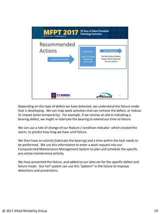 Depending on the type of defect we have detected, we understand the failure mode
that is developing. We can map work activities that can remove the defect, or reduce
its impact (even temporarily). For example, if we receive an alarm indicating a
bearing defect, we might re-lubricate the bearing to extend our time to failure.
We can use a rate of change of our feature / condition indicator which created the
alarm, to predict how long we have until failure.
We then have an activity (lubricate the bearing) and a time within the task needs to
be performed. We use this information to enter a work request into our
Computerized Maintenance Management System to plan and schedule the specific
pro-active maintenance activity.
We have prevented the failure, and added to our data set for the specific defect and
failure mode. Our IIoT system can use this “pattern” in the future to improve
detections and preventions.
19@ 2017 Allied Reliability Group
 
