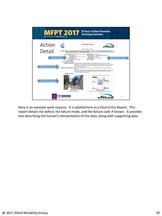 Here is an example work request. It is labeled here as a Fault Entry Report. This
report details the defect, the failure mode, and the failure code if known. It provides
text describing the human’s interpretation of the data, along with supporting data.
20@ 2017 Allied Reliability Group
 