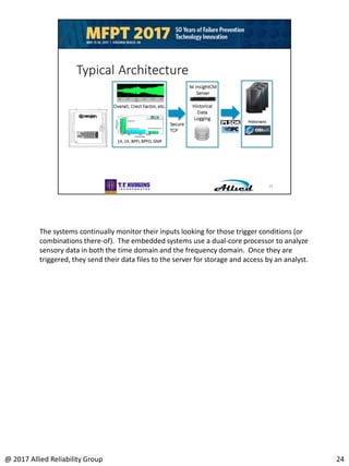 The systems continually monitor their inputs looking for those trigger conditions (or
combinations there-of). The embedded systems use a dual-core processor to analyze
sensory data in both the time domain and the frequency domain. Once they are
triggered, they send their data files to the server for storage and access by an analyst.
24@ 2017 Allied Reliability Group
 