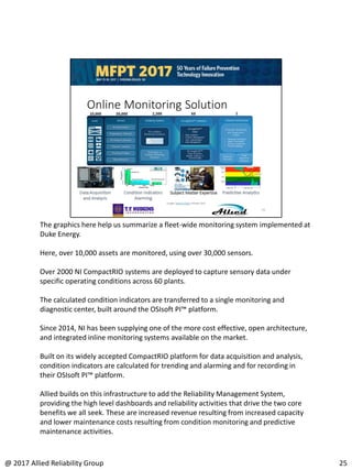 The graphics here help us summarize a fleet-wide monitoring system implemented at
Duke Energy.
Here, over 10,000 assets are monitored, using over 30,000 sensors.
Over 2000 NI CompactRIO systems are deployed to capture sensory data under
specific operating conditions across 60 plants.
The calculated condition indicators are transferred to a single monitoring and
diagnostic center, built around the OSIsoft PI™ platform.
Since 2014, NI has been supplying one of the more cost effective, open architecture,
and integrated inline monitoring systems available on the market.
Built on its widely accepted CompactRIO platform for data acquisition and analysis,
condition indicators are calculated for trending and alarming and for recording in
their OSIsoft PI™ platform.
Allied builds on this infrastructure to add the Reliability Management System,
providing the high level dashboards and reliability activities that drive the two core
benefits we all seek. These are increased revenue resulting from increased capacity
and lower maintenance costs resulting from condition monitoring and predictive
maintenance activities.
25@ 2017 Allied Reliability Group
 