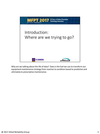 Why are we talking about the life of data? Data is the fuel we use to transform our
equipment maintenance strategy from reactive to condition based to predictive and
ultimately to prescriptive maintenance.
3@ 2017 Allied Reliability Group
 