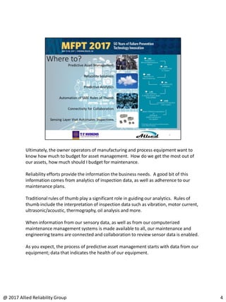 Ultimately, the owner operators of manufacturing and process equipment want to
know how much to budget for asset management. How do we get the most out of
our assets, how much should I budget for maintenance.
Reliability efforts provide the information the business needs. A good bit of this
information comes from analytics of inspection data, as well as adherence to our
maintenance plans.
Traditional rules of thumb play a significant role in guiding our analytics. Rules of
thumb include the interpretation of inspection data such as vibration, motor current,
ultrasonic/acoustic, thermography, oil analysis and more.
When information from our sensory data, as well as from our computerized
maintenance management systems is made available to all, our maintenance and
engineering teams are connected and collaboration to review sensor data is enabled.
As you expect, the process of predictive asset management starts with data from our
equipment; data that indicates the health of our equipment.
4@ 2017 Allied Reliability Group
 