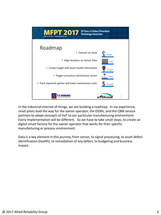 In the industrial internet of things, we are building a roadmap. In my experience,
small pilots lead the way for the owner operator, the OEMs, and the CBM service
partners to adapt concepts of IIoT to our particular manufacturing environment.
Every implementation will be different. So we have to take small steps, to create an
digital smart factory for the owner operator that works for their specific
manufacturing or process environment.
Data is a key element in this journey, from sensor, to signal processing, to asset defect
identification (health), to remediation of any defect, to budgeting and business
impact.
6@ 2017 Allied Reliability Group
 
