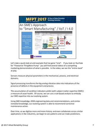 Let’s take a quick look at and example that has gone “viral”. If you look on YouTube
for “Flowserve ThingWorx Pump” you will find several videos of a compelling
marketing demonstration of what is possible. In the video, we see the “entire stack”
at play.
Sensors measure physical parameters in the mechanical, process, and electrical
domains.
Signal processing transforms the big analog vibration data into indications of the
presence of defects in the equipment and process.
The accumulation of condition indicators yields (with subject matter expertise (SME))
a measure of asset health. Of course, we can use a rule based analysis to embody
our SME expertise into our evolving system.
Using SME knowledge, OEM engineering data and recommendations, and similar
remedial knowledge, our evolving system is able to recommend corrective
maintenance action.
Over time, as we digitize more and more history, and even collaborate across similar
applications in like industries, we begin to see patterns and can make predictions.
7@ 2017 Allied Reliability Group
 
