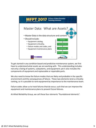 To get started in any condition based and predictive maintenance system, we first
have to understand what assets we are working with. This understanding includes
not only a listing of systems, subsystems, and equipment; yet it also includes the
components of equipment and replaceable or repairable parts.
We also need to know the failure modes that are likely and probable in the specific
environment and the consequences of failure. These two elements lend a criticality
ranking, so it is possible to rank equipment by importance to the maintenance team.
Failure codes allow us to track failures that do occur, such that we can improve the
equipment and maintenance plans to prevent future failures.
At Allied Reliability Group, we call these four elements “foundational elements”.
9@ 2017 Allied Reliability Group
 