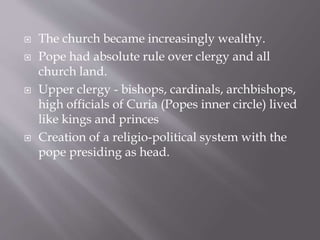  The church became increasingly wealthy.
 Pope had absolute rule over clergy and all
church land.
 Upper clergy - bishops, cardinals, archbishops,
high officials of Curia (Popes inner circle) lived
like kings and princes
 Creation of a religio-political system with the
pope presiding as head.
 
