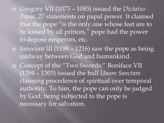  Gregory VII (1073 – 1085) issued the Dictatus
Papae, 27 statements on papal power. It claimed
that the pope “is the only one whose feet are to
be kissed by all princes,” pope had the power
to depose emperors, etc.
 Innocent III (1198 – 1216) saw the pope as being
midway between God and humankind.
 Concept of the “Two Swords;” Boniface VII
(1294 – 1303) issued the bull Unam Sanctam
claiming precedence of spiritual over temporal
authority. To him, the pope can only be judged
by God; being subjected to the pope is
necessary for salvation.
 