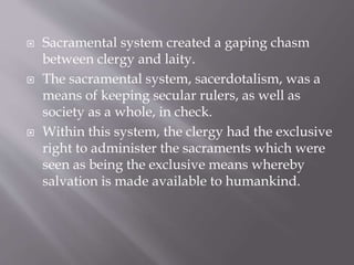  Sacramental system created a gaping chasm
between clergy and laity.
 The sacramental system, sacerdotalism, was a
means of keeping secular rulers, as well as
society as a whole, in check.
 Within this system, the clergy had the exclusive
right to administer the sacraments which were
seen as being the exclusive means whereby
salvation is made available to humankind.
 