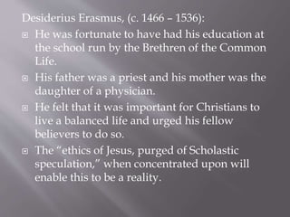 Desiderius Erasmus, (c. 1466 – 1536):
 He was fortunate to have had his education at
the school run by the Brethren of the Common
Life.
 His father was a priest and his mother was the
daughter of a physician.
 He felt that it was important for Christians to
live a balanced life and urged his fellow
believers to do so.
 The “ethics of Jesus, purged of Scholastic
speculation,” when concentrated upon will
enable this to be a reality.
 