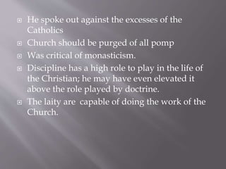  He spoke out against the excesses of the
Catholics
 Church should be purged of all pomp
 Was critical of monasticism.
 Discipline has a high role to play in the life of
the Christian; he may have even elevated it
above the role played by doctrine.
 The laity are capable of doing the work of the
Church.
 
