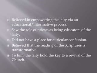  Believed in empowering the laity via an
educational/informative process.
 Saw the role of priests as being educators of the
laity.
 Did not have a place for auricular confession.
 Believed that the reading of the Scriptures is
transformative.
 To him, the laity hold the key to a revival of the
Church.
 