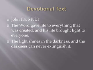  John 1:4, 5 NLT
 The Word gave life to everything that
was created, and his life brought light to
everyone.
 The light shines in the darkness, and the
darkness can never extinguish it.
 