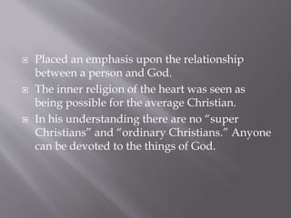  Placed an emphasis upon the relationship
between a person and God.
 The inner religion of the heart was seen as
being possible for the average Christian.
 In his understanding there are no “super
Christians” and “ordinary Christians.” Anyone
can be devoted to the things of God.
 
