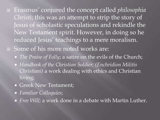 Erasmus’ conjured the concept called philosophia
Christi; this was an attempt to strip the story of
Jesus of scholastic speculations and rekindle the
New Testament spirit. However, in doing so he
reduced Jesus’ teachings to a mere moralism.
 Some of his more noted works are:
 The Praise of Folly; a satire on the evils of the Church;
 Handbook of the Christian Soldier; (Enchridion Militis
Christiani) a work dealing with ethics and Christian
living;
 Greek New Testament;
 Familiar Colloquies;
 Free Will; a work done in a debate with Martin Luther.
 