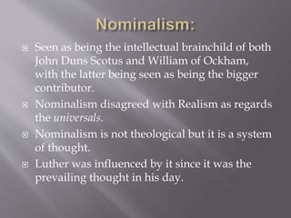  Seen as being the intellectual brainchild of both
John Duns Scotus and William of Ockham,
with the latter being seen as being the bigger
contributor.
 Nominalism disagreed with Realism as regards
the universals.
 Nominalism is not theological but it is a system
of thought.
 Luther was influenced by it since it was the
prevailing thought in his day.
 