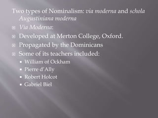 Two types of Nominalism: via moderna and schola
Augustiniana moderna
 Via Moderna:
 Developed at Merton College, Oxford.
 Propagated by the Dominicans
 Some of its teachers included:
 William of Ockham
 Pierre d’Ally
 Robert Holcot
 Gabriel Biel
 