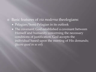  Basic features of via moderna theologians:
 Pelagian/Semi-Pelagian in its outlook
 The covenant: God established a covenant between
Himself and humanity concerning the necessary
conditions of justification. God accepts the
individual based upon the meeting of His demands;
(facere quod in se est)
 