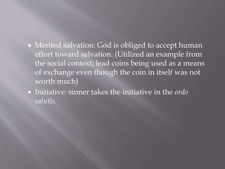  Merited salvation: God is obliged to accept human
effort toward salvation. (Utilized an example from
the social context; lead coins being used as a means
of exchange even though the coin in itself was not
worth much)
 Initiative: sinner takes the initiative in the ordo
salutis.
 