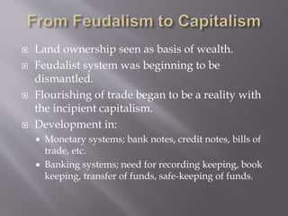  Land ownership seen as basis of wealth.
 Feudalist system was beginning to be
dismantled.
 Flourishing of trade began to be a reality with
the incipient capitalism.
 Development in:
 Monetary systems; bank notes, credit notes, bills of
trade, etc.
 Banking systems; need for recording keeping, book
keeping, transfer of funds, safe-keeping of funds.
 