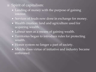  Spirit of capitalism:
 Lending of money with the purpose of gaining
interest.
 Services of feuds now done in exchange for money.
 Wealth creation: land and agriculture used for
acquiring wealth.
 Labour seen as a means of gaining wealth.
 Territories began to introduce rules for protecting
wealth.
 Honor system no longer a part of society.
 Middle class virtue of initiative and industry became
enthroned.
 