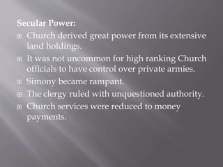 Secular Power:
 Church derived great power from its extensive
land holdings.
 It was not uncommon for high ranking Church
officials to have control over private armies.
 Simony became rampant.
 The clergy ruled with unquestioned authority.
 Church services were reduced to money
payments.
 