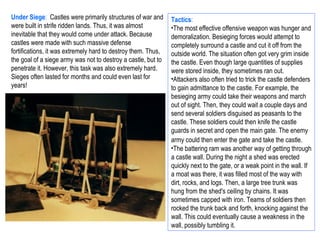 Under Siege: Castles were primarily structures of war and      Tactics:
were built in strife ridden lands. Thus, it was almost         •The most effective offensive weapon was hunger and
inevitable that they would come under attack. Because          demoralization. Besieging forces would attempt to
castles were made with such massive defense                    completely surround a castle and cut it off from the
fortifications, it was extremely hard to destroy them. Thus,   outside world. The situation often got very grim inside
the goal of a siege army was not to destroy a castle, but to   the castle. Even though large quantities of supplies
penetrate it. However, this task was also extremely hard.      were stored inside, they sometimes ran out.
Sieges often lasted for months and could even last for         •Attackers also often tried to trick the castle defenders
years!                                                         to gain admittance to the castle. For example, the
                                                               besieging army could take their weapons and march
                                                               out of sight. Then, they could wait a couple days and
                                                               send several soldiers disguised as peasants to the
                                                               castle. These soldiers could then knife the castle
                                                               guards in secret and open the main gate. The enemy
                                                               army could then enter the gate and take the castle.
                                                               •The battering ram was another way of getting through
                                                               a castle wall. During the night a shed was erected
                                                               quickly next to the gate, or a weak point in the wall. If
                                                               a moat was there, it was filled most of the way with
                                                               dirt, rocks, and logs. Then, a large tree trunk was
                                                               hung from the shed's ceiling by chains. It was
                                                               sometimes capped with iron. Teams of soldiers then
                                                               rocked the trunk back and forth, knocking against the
                                                               wall. This could eventually cause a weakness in the
                                                               wall, possibly tumbling it.
 