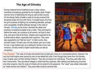 The Age of Chivalry
 During medieval times knighthood was a class culture,
 cherished and jealousy guarded by the knightly caste. Knight
 had the honor of defending the king as well as their country.
 On the bloody fields of battle a code of chivalry evolved that
 tempered anger and fury with mercy. It created ways of turning
 the grim business of fighting into something tolerable, perhaps
 even acceptable. Knights believed strongly in the code of
 chivalry. Chivalry as we know it denotes the ideals and
 practices considered suitable to be a noble. They promised to
 defend the weak, be courteous to all women, be loyal to their
 king, and serve God at all times. Knights were expected to be
 humble before others, especially their superiors. They were
 also expected to not "talk too much". In other words, they
 shouldn't boast. Chivalry was not only looked upon as a code
 for war; it was looked upon as a setting for stories of love and
 romance. Chivalry meant a higher social status as well as
 recognition.
True Chivalry? The code of chivalry demanded that a knight give mercy to a vanquished enemy. However, the
very fact that knights were trained as men of war belied this code. Even though they came from rich families,
many knights were not their families' firstborn. They did not receive an inheritance. Thus they were little more
than mercenaries. They plundered villages or cities that they captured, often defiling and destroying churches
and other property. Also the code of chivalry did not extend to the peasants. The "weak" was widely interpreted
as "noble women and children". They were often brutal to common folk.
 