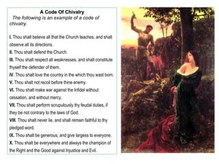 A Code Of Chivalry
 The following is an example of a code of
chivalry.

I. Thou shalt believe all that the Church teaches, and shalt
observe all its directions.
II. Thou shalt defend the Church.
III. Thou shalt respect all weaknesses, and shalt constitute
thyself the defender of them.
IV. Thou shalt love the country in the which thou wast born.
V. Thou shalt not recoil before thine enemy.
VI. Thou shalt make war against the Infidel without
cessation, and without mercy.
VII. Thou shalt perform scrupulously thy feudal duties, if
they be not contrary to the laws of God.
VIII. Thou shalt never lie, and shall remain faithful to thy
pledged word.
IX. Thou shalt be generous, and give largess to everyone.
X. Thou shalt be everywhere and always the champion of
the Right and the Good against Injustice and Evil.
 