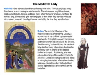 The Medieval Lady
Girlhood - Girls were educated very differently from boys. They usually lived away
from home, in a monastery or another castle. There they were taught how to sew,
read and write Latin, to sing, and to do many other "feminine" practices. Girlhood did
not last long. Some young girls were engaged to men when they were as young as
six or seven years old. Usually girls were married by the time they were fourteen.




                                          Duties- The important function of the
                                          medieval lady was child rearing. Usually a
                                          woman had all her children by the time she
                                          was twenty. Giving birth was very dangerous
                                          and many women did not survive the process.
                                           Besides caring for the children, the medieval
                                          lady also had many other duties. Ladies also
                                          generally were in charge of the castle's
                                          kitchen and meals. Additionally, she was
                                          often put in charge of the castle in the lord's
                                          absence. Ladies generally proved quite adept
                                          at managing the castle's affairs when the lord
                                          was gone. Sometimes they defended their
                                          castles against sieges or led armies on the
                                          battlefield.
 