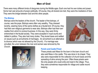 Men of God
There were many different kinds of clergymen during the Middle ages. Each one had his own duties and power.
Some had vast amounts of power politically. Of course, they all shared one trait, they were the mediators of God.
They were the bridge between God and the other people.

 The Bishop
 Bishops were the leaders of the church. The leader of the bishops, of
 course, was the pope. Bishops were often very wealthy. They dressed
 lavishly, wearing many of the same clothes as a feudal lord. Of course, they
 had their own religious garments to wear also. Bishops often had their own
 castles from which to conduct business. In this way, they were firmly
 entrenched in the feudal society. They were accepted in royal courts and
 dallied in politics. They also had many duties. They levied taxes and settled
 on issues such as annulments of marriages. An annulment is an alternative
 to divorce (which was not allowed by the Church). If a marriage was
 annulled, the union between the man and woman was removed by the
 Church.
                                                 Parish and Castle Priest
                                                 These priests said Mass for the town in the town church and
                                                 also said Mass in the castle. This was done in its chapel. They
                                                 also were responsible for the collection of church taxes and the
                                                 spreading of alms among the poor. Often these priests were
                                                 the only people who could write and read in the village. Thus,
                                                 they were sometimes responsible for village and castle record
                                                 keeping.
 