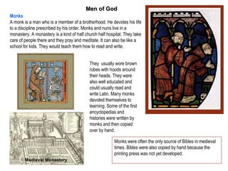 Men of God
Monks
A monk is a man who is a member of a brotherhood. He devotes his life
to a discipline prescribed by his order. Monks and nuns live in a
monastery. A monastery is a kind of half church half hospital. They take
care of people there and they pray and meditate. It can also be like a
school for kids. They would teach them how to read and write.


                                           They usually wore brown
                                           robes with hoods around
                                           their heads. They were
                                           also well educated and
                                           could usually read and
                                           write Latin. Many monks
                                           devoted themselves to
                                           learning. Some of the first
                                           encyclopedias and
                                           histories were written by
                                           monks and then copied
                                           over by hand.

                                                         Monks were often the only source of Bibles in medieval
                                                         times. Bibles were also copied by hand because the
                                                         printing press was not yet developed.
        Medieval Monastery
 
